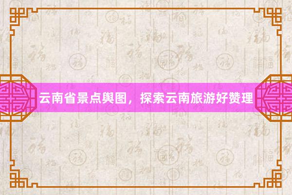 云南省景点舆图，探索云南旅游好赞理