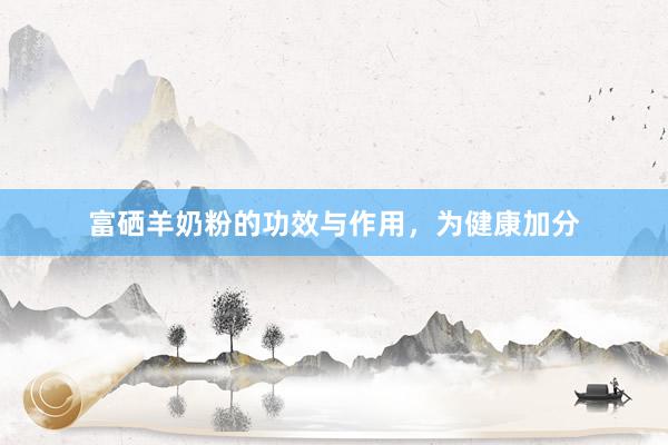 富硒羊奶粉的功效与作用，为健康加分